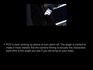 • POV in bed, picking up phone to turn alarm off. The angle is canted to
make it more realistic the the camera ﬁlming is actually the characters
eyes (this is the angle you see if you are lying on your side).
 