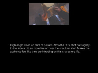 • High angle close up shot of picture. Almost a POV shot but slightly
to the side a bit, so more like an over the shoulder shot. Makes the
audience feel like they are intruding on this characters life.
 