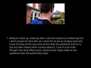 • Medium close up, tracking shot. Like the audience is following him.
I don't reveal his face still, as I want him to be an enigma and only
show his face at the very end as this tells the audience that he is
shy but also makes them curious about it. I put in a lot more
thought into what effect each camera shot might make to the
audience than the preliminary task.
 