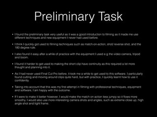 Preliminary Task
• I found the preliminary task very useful as it was a good introduction to ﬁlming as it made me use
different techniques and new equipment I never had used before.
• I think I quickly got used to ﬁlming techniques such as match-on-action, shot/ reverse shot, and the
180 degree rule.
• I also found it easy after a while of practice with the equipment I used e.g the video camera, tripod
and boom.
• I found it harder to get used to making the short clip have continuity as this required a lot more
thought and planning into it.
• As I had never used Final Cut Pro before, it took me a while to get used to this software. I particularly
found cutting and moving around clips quite hard, but with practice, I quickly learnt how to use it
conﬁdently.
• Taking into account that this was my ﬁrst attempt in ﬁlming with professional techniques, equipment
and software, I am happy with the outcome.
• If I were to make it better however, I would make the match on action less jumpy so it ﬂows more
smoothy. I would also use more interesting camera shots and angles, such as extreme close up, high
angle shot and tight frame.
 