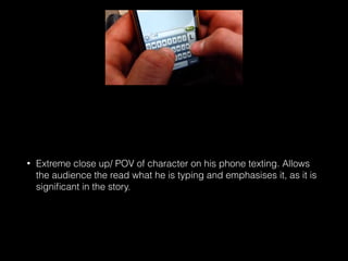 • Extreme close up/ POV of character on his phone texting. Allows
the audience the read what he is typing and emphasises it, as it is
signiﬁcant in the story.
 