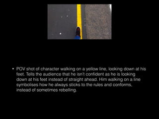 • POV shot of character walking on a yellow line, looking down at his
feet. Tells the audience that he isn’t conﬁdent as he is looking
down at his feet instead of straight ahead. Him walking on a line
symbolises how he always sticks to the rules and conforms,
instead of sometimes rebelling.
 