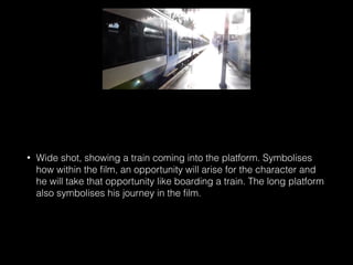 • Wide shot, showing a train coming into the platform. Symbolises
how within the ﬁlm, an opportunity will arise for the character and
he will take that opportunity like boarding a train. The long platform
also symbolises his journey in the ﬁlm.
 