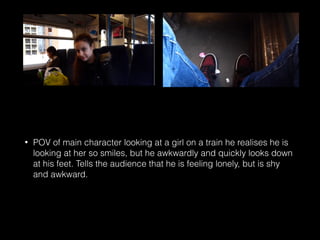 • POV of main character looking at a girl on a train he realises he is
looking at her so smiles, but he awkwardly and quickly looks down
at his feet. Tells the audience that he is feeling lonely, but is shy
and awkward.
 