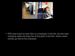 • POV shot of girl on train who is a character in the ﬁlm, but the main
character does not know her at this point in the ﬁlm. Actors name
comes up next to the character.
 