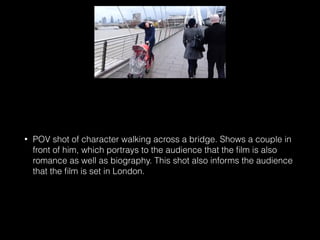 • POV shot of character walking across a bridge. Shows a couple in
front of him, which portrays to the audience that the ﬁlm is also
romance as well as biography. This shot also informs the audience
that the ﬁlm is set in London.
 