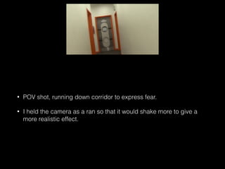 • POV shot, running down corridor to express fear.
• I held the camera as a ran so that it would shake more to give a
more realistic effect.
 