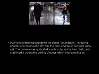 • POV shot of him walking down the street (South Bank), revealing
another character in the ﬁlm that the main character does not know
yet. The camera was quite shaky in this clip as it is hand held, so I
stabilised it during the editing process which improved it a lot.
 