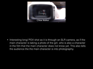 • Interesting long/ POV shot as it is through an SLR camera, as if the
main character is taking a photo of the girl, who is also a character
in the ﬁlm that the main character does not know yet. This also tells
the audience the the main character is into photography.
 