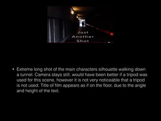 • Extreme long shot of the main characters silhouette walking down
a tunnel. Camera stays still, would have been better if a tripod was
used for this scene, however it is not very noticeable that a tripod
is not used. Title of ﬁlm appears as if on the ﬂoor, due to the angle
and height of the text.
 