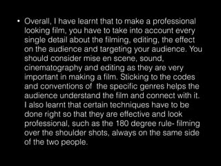• Overall, I have learnt that to make a professional
looking ﬁlm, you have to take into account every
single detail about the ﬁlming, editing, the effect
on the audience and targeting your audience. You
should consider mise en scene, sound,
cinematography and editing as they are very
important in making a ﬁlm. Sticking to the codes
and conventions of the speciﬁc genres helps the
audience understand the ﬁlm and connect with it.
I also learnt that certain techniques have to be
done right so that they are effective and look
professional, such as the 180 degree rule- ﬁlming
over the shoulder shots, always on the same side
of the two people.
 