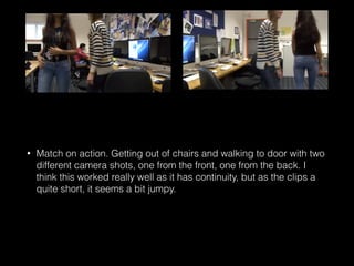 • Match on action. Getting out of chairs and walking to door with two
different camera shots, one from the front, one from the back. I
think this worked really well as it has continuity, but as the clips a
quite short, it seems a bit jumpy.
 