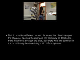 • Match on action- different camera placement than the close up of
the character opening the door and has continuity as it looks like
there was no cut between the clips, as if there were two cameras in
the room ﬁlming the same thing but in different places.
 