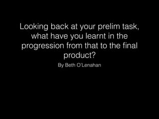 Looking back at your prelim task,
what have you learnt in the
progression from that to the ﬁnal
product?
By Beth O’Lenahan
 