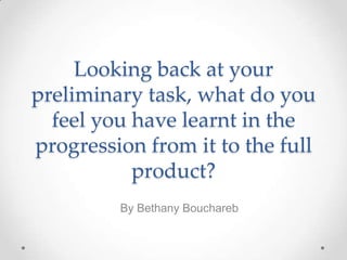 Looking back at your
preliminary task, what do you
feel you have learnt in the
progression from it to the full
product?
By Bethany Bouchareb
 