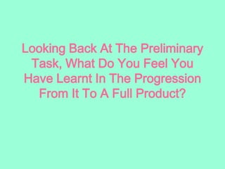Looking Back At The Preliminary
Task, What Do You Feel You
Have Learnt In The Progression
From It To A Full Product?
 
