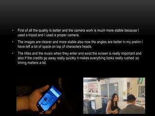 • First of all the quality is better and the camera work is much more stable because I
used a tripod and I used a proper camera.
• The images are clearer and more stable also now the angles are better in my prelim I
have left a lot of space on top of characters heads.
• The titles and the music when they enter and exist the screen is really important and
also if the credits go away really quickly it makes everything looks really rushed so
timing matters a lot.
 