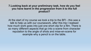 7.Looking back at your preliminary task, how do you feel
you have learnt in the progression from it to the full
product?
At the start of my course we took a trip to the BFI - this was a
talk to help us with our coursework, after this trip I realised
how much work goes into just one short clip for a film. There is
so many different aspects that go into a scene from character
reputation to the angle of shots and mise-en-scene for
example why a pencil is on the table.
 