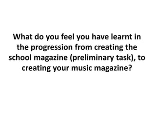 What do you feel you have learnt in
the progression from creating the
school magazine (preliminary task), to
creating your music magazine?
 