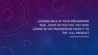 LOOKING BACK AT YOUR PRELIMINARY
TASK , WHAT DO YOU FEEL YOU HAVE
LEARNT IN THE PROGRESSION FROM IT TO
THE FULL PRODUCT
EVALUATION QUESTION 7
 
