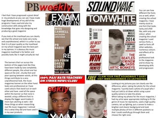 I feel that I have progressed a great detail
in my products as you can see I have made
huge developments of my skill of the
programs I have used and also my
construction skills along with the
knowledge that goes into designing and
producing a good magazine
If you look at the masthead you can clearly
see that the school one looks very tacky
and unprofessional, whilst it is unfair to say
that it is of poor quality as the masthead
on my school magazine was the best part
in my opinion, it is obvious the music
magazine masthead is far better and
possibly looks like it might actually be real
Looking at my pictures you can clearly see the
difference, when taking the photo for the school
magazine, I quickly took a photo of a pupil who I
had just told to sit down whilst using a poor
quality camera to take the photo
When taking my photos for the music magazine, I
had my artist wear appropriate clothing to fit the
genre of music he represents, used a high quality
camera, set up lighting, put a canvas to make a
brighter and clearer background and took
multiple photos of him in different positions so
that I could carefully go through them and
choose the right ones
You can see how
different the fonts
are as well, when
creating the school
magazine, I have
mainly stuck to
one font that looks
tacky and child
like, with only one
colour, when
creating the school
magazine I used
various fonts, a
swell as fonts off
other websites,
numerous colours
and effects all to
add the
professional look
to the magazine
and to show my
developing skills
and progression
The banners that run across the
bottom of the pages look like they
have been made by tow completely
different people, the school one has
space at the end , chunky font and
poor spacing between words, all this
things contribute to a very
unprofessional look, the music
magazines banner on the other hand
looks very professional as I have
used colours that stand out on each
other and have used all the space
within the banner so that none is
wasted, using a different font to
display the bigger word makes it
more eye catching as well, I did
these things as when researching
real life music magazines I noticed
this is what they did and have used it
in my own products
 