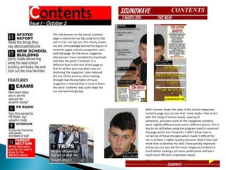 The title banner on the school contents
page is clearly far too big using fonts that
suit in a far too big size, this clearly shows
my lack of knowledge behind the layout of
contents pages and also proportion sizes
with the page. On the music magazine
title banner I have included the masthead
and then the word ‘Contents’ in a
different font to the rest of the page so
that it catches your eye when you are
skimming the magazine, I also reduced
the size of the word as when looking
through real life examples of music
magazines I noticed that in most of them
the word ‘contents’ was quite large but
not overwhelmingly big
With columns down the sides of the school magazines
contents page you can see that I have made a few errors
with the sizing of certain words, spacing of
sentences, and even some of the navigation numbers
were slightly different sizes and in different places. This is
due to my skill when using the program used to construct
the page which was Fireworks. I didn’t know how to
correct all of these mistakes which made it difficult for
me to achieve a higher quality outcome. Now I have had
more time to develop my skills I have greatly improved
and as you can you see the music magazine contents is
much better looking a lot more professional and has a
much more efficient, impressive layout
 