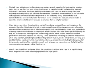  The task I was set to do was to plan, design and produce a music magazine, by looking at the previous
pages you can see there has been a huge development in my skills. I think it is obvious that my music
magazine is clearly a lot than the school magazine I developed, I feel that when creating the school
magazine I was fairly new to the software and better that I didn’t fully understand how to use it or know
its full potential. I feel I could not create products to the best of my ability, another factor that
contributed to the poor level of work is the time we had to complete the products as I was unable to
spend the time I wanted to on my products to complete them to a higher standard
 I have learnt many things throughout this, many of them being various different technologies on the
computer like Pallet, Thinglink and Scribd, as I now know of many different ways to present information
clearly and effectively online. One of my main progresses is my use of Fireworks, I have been bale to go in
a develop my skill and knowledge of the program which has given me a huge advantage in completing this
task , for example when planning I learnt how to use guidelines which allowed me to construct the
product with a lot more precision and accuracy. I have learnt many new things to take into consideration
when using a camera, something I wasn't expecting to learn much in, like the rule of thirds, choosing good
condition to take a picture in which means taking into many considerations including the background of
the photo, the position of the model, the models body language and expressions and the lighting of the
room or environment you are taking the picture in
 Overall I feel I have learnt many new things that helped me to achieve what I feel to be a good quality
music magazine front cover, contents page and double page spread
 