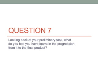 QUESTION 7
Looking back at your preliminary task, what
do you feel you have learnt in the progression
from it to the final product?
 