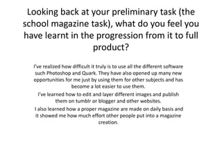 Looking back at your preliminary task (the
school magazine task), what do you feel you
have learnt in the progression from it to full
product?
I’ve realized how difficult it truly is to use all the different software
such Photoshop and Quark. They have also opened up many new
opportunities for me just by using them for other subjects and has
become a lot easier to use them.
I’ve learned how to edit and layer different images and publish
them on tumblr or blogger and other websites.
I also learned how a proper magazine are made on daily basis and
it showed me how much effort other people put into a magazine
creation.
 