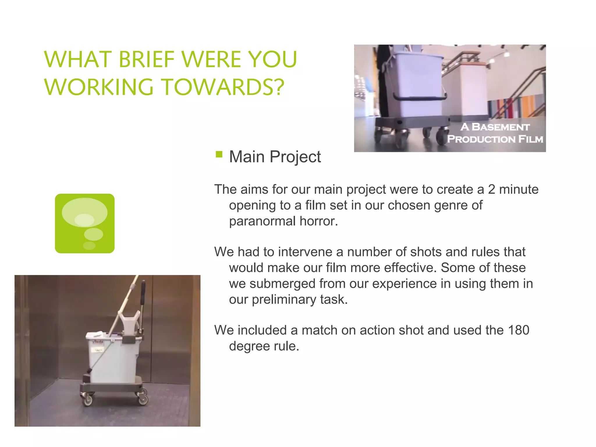 WHAT BRIEF WERE YOU
WORKING TOWARDS?
 Main Project
The aims for our main project were to create a 2 minute
opening to a film set in our chosen genre of
paranormal horror.
We had to intervene a number of shots and rules that
would make our film more effective. Some of these
we submerged from our experience in using them in
our preliminary task.
We included a match on action shot and used the 180
degree rule.
 