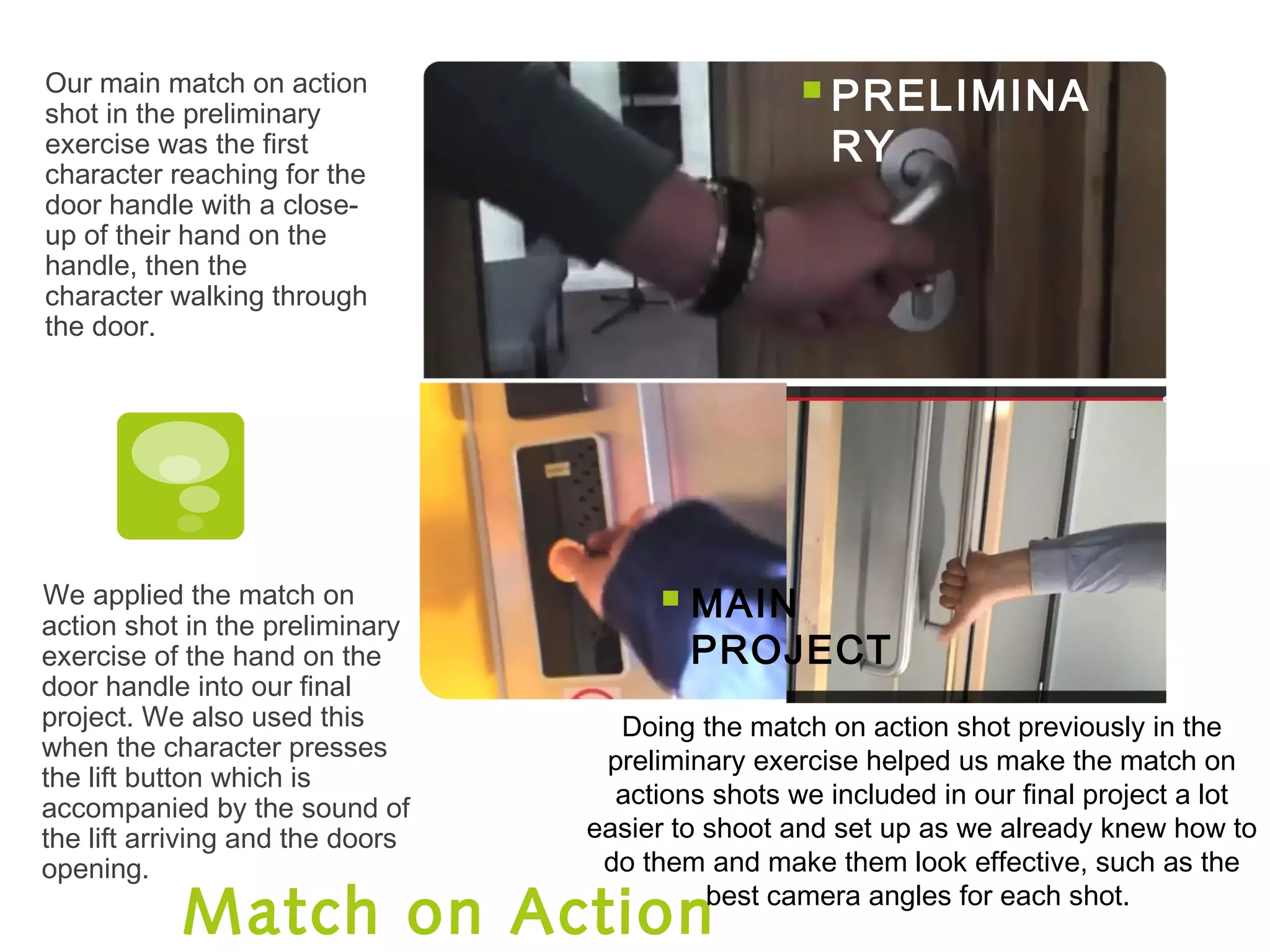 Match on Action
Our main match on action
shot in the preliminary
exercise was the first
character reaching for the
door handle with a close-
up of their hand on the
handle, then the
character walking through
the door.
We applied the match on
action shot in the preliminary
exercise of the hand on the
door handle into our final
project. We also used this
when the character presses
the lift button which is
accompanied by the sound of
the lift arriving and the doors
opening.
 MAIN
PROJECT
PRELIMINA
RY
Doing the match on action shot previously in the
preliminary exercise helped us make the match on
actions shots we included in our final project a lot
easier to shoot and set up as we already knew how to
do them and make them look effective, such as the
best camera angles for each shot.
 