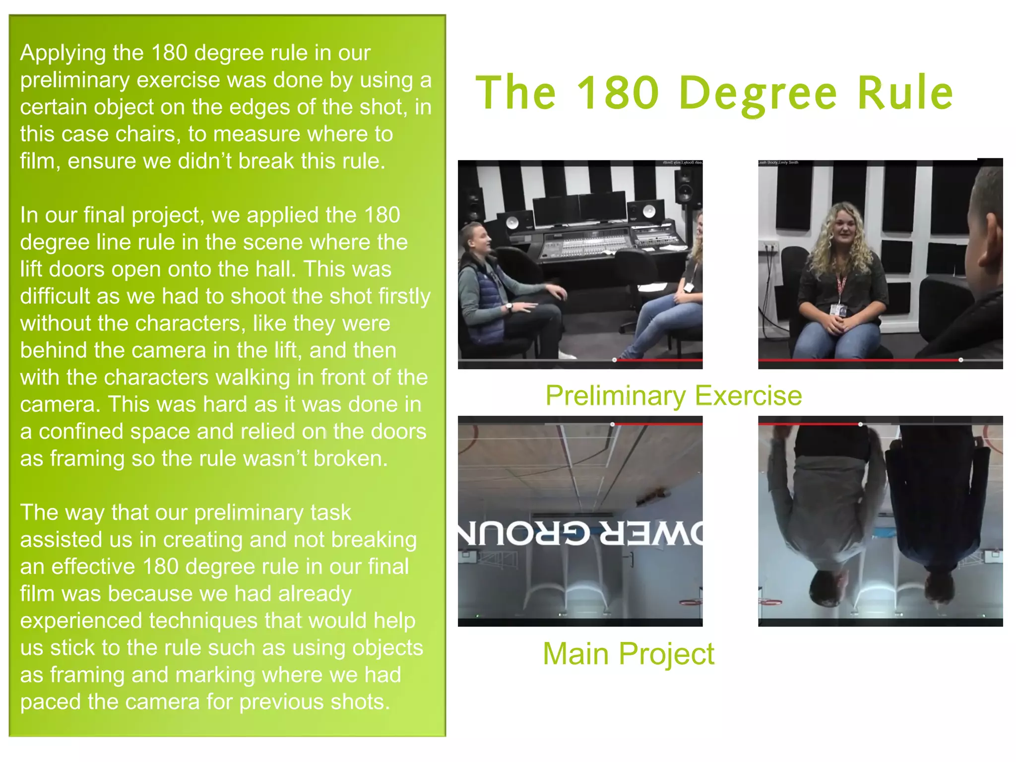 Preliminary Exercise
Main Project
Applying the 180 degree rule in our
preliminary exercise was done by using a
certain object on the edges of the shot, in
this case chairs, to measure where to
film, ensure we didn’t break this rule.
In our final project, we applied the 180
degree line rule in the scene where the
lift doors open onto the hall. This was
difficult as we had to shoot the shot firstly
without the characters, like they were
behind the camera in the lift, and then
with the characters walking in front of the
camera. This was hard as it was done in
a confined space and relied on the doors
as framing so the rule wasn’t broken.
The way that our preliminary task
assisted us in creating and not breaking
an effective 180 degree rule in our final
film was because we had already
experienced techniques that would help
us stick to the rule such as using objects
as framing and marking where we had
paced the camera for previous shots.
The 180 Degree Rule
 
