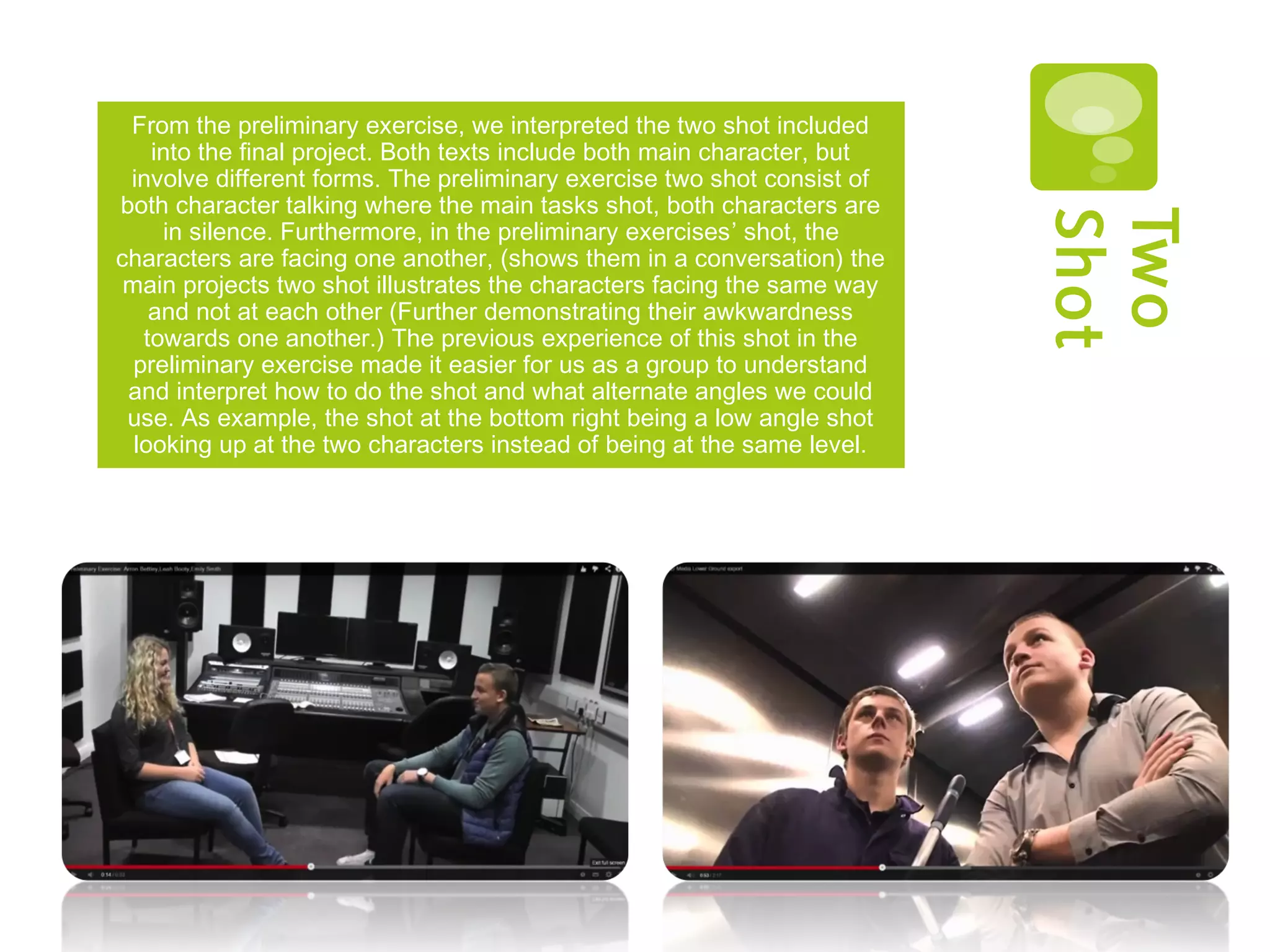 Two
Shot
From the preliminary exercise, we interpreted the two shot included
into the final project. Both texts include both main character, but
involve different forms. The preliminary exercise two shot consist of
both character talking where the main tasks shot, both characters are
in silence. Furthermore, in the preliminary exercises’ shot, the
characters are facing one another, (shows them in a conversation) the
main projects two shot illustrates the characters facing the same way
and not at each other (Further demonstrating their awkwardness
towards one another.) The previous experience of this shot in the
preliminary exercise made it easier for us as a group to understand
and interpret how to do the shot and what alternate angles we could
use. As example, the shot at the bottom right being a low angle shot
looking up at the two characters instead of being at the same level.
 