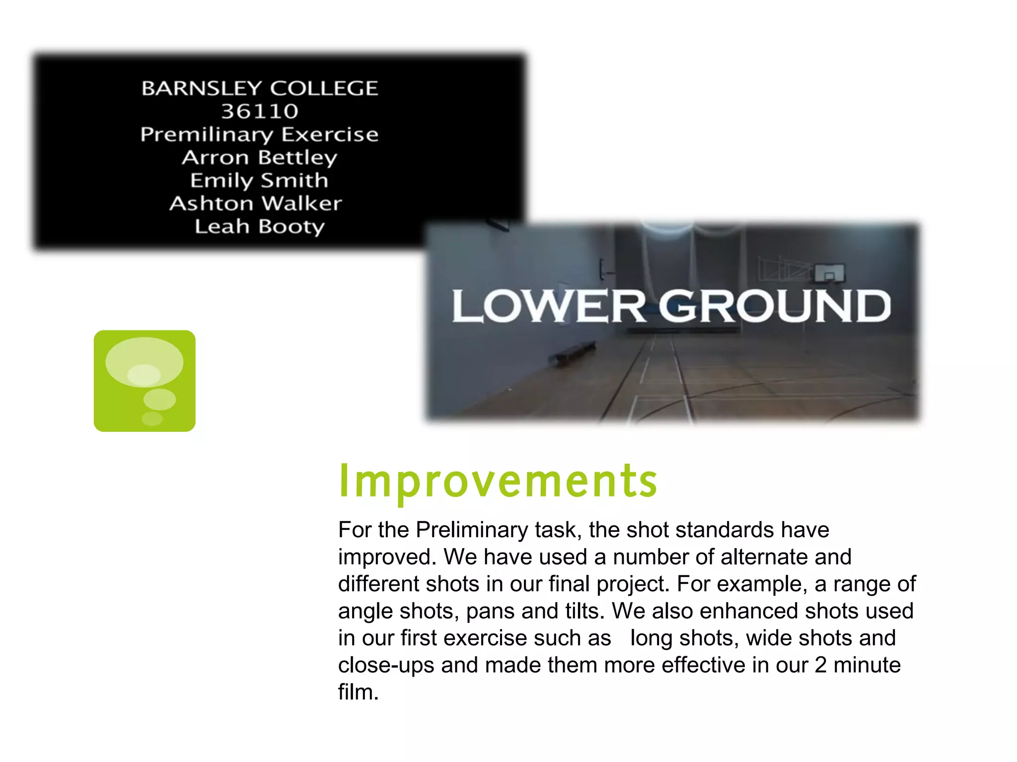 Improvements
For the Preliminary task, the shot standards have
improved. We have used a number of alternate and
different shots in our final project. For example, a range of
angle shots, pans and tilts. We also enhanced shots used
in our first exercise such as long shots, wide shots and
close-ups and made them more effective in our 2 minute
film.
 