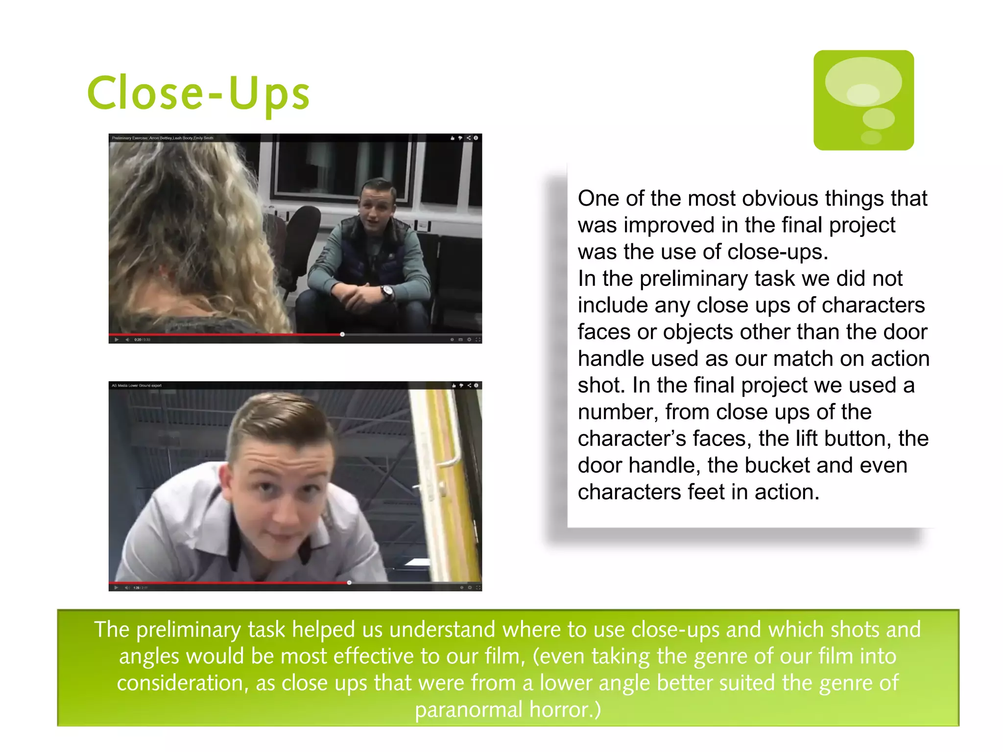 Close-Ups
One of the most obvious things that
was improved in the final project
was the use of close-ups.
In the preliminary task we did not
include any close ups of characters
faces or objects other than the door
handle used as our match on action
shot. In the final project we used a
number, from close ups of the
character’s faces, the lift button, the
door handle, the bucket and even
characters feet in action.
The preliminary task helped us understand where to use close-ups and which shots and
angles would be most effective to our film, (even taking the genre of our film into
consideration, as close ups that were from a lower angle better suited the genre of
paranormal horror.)
 