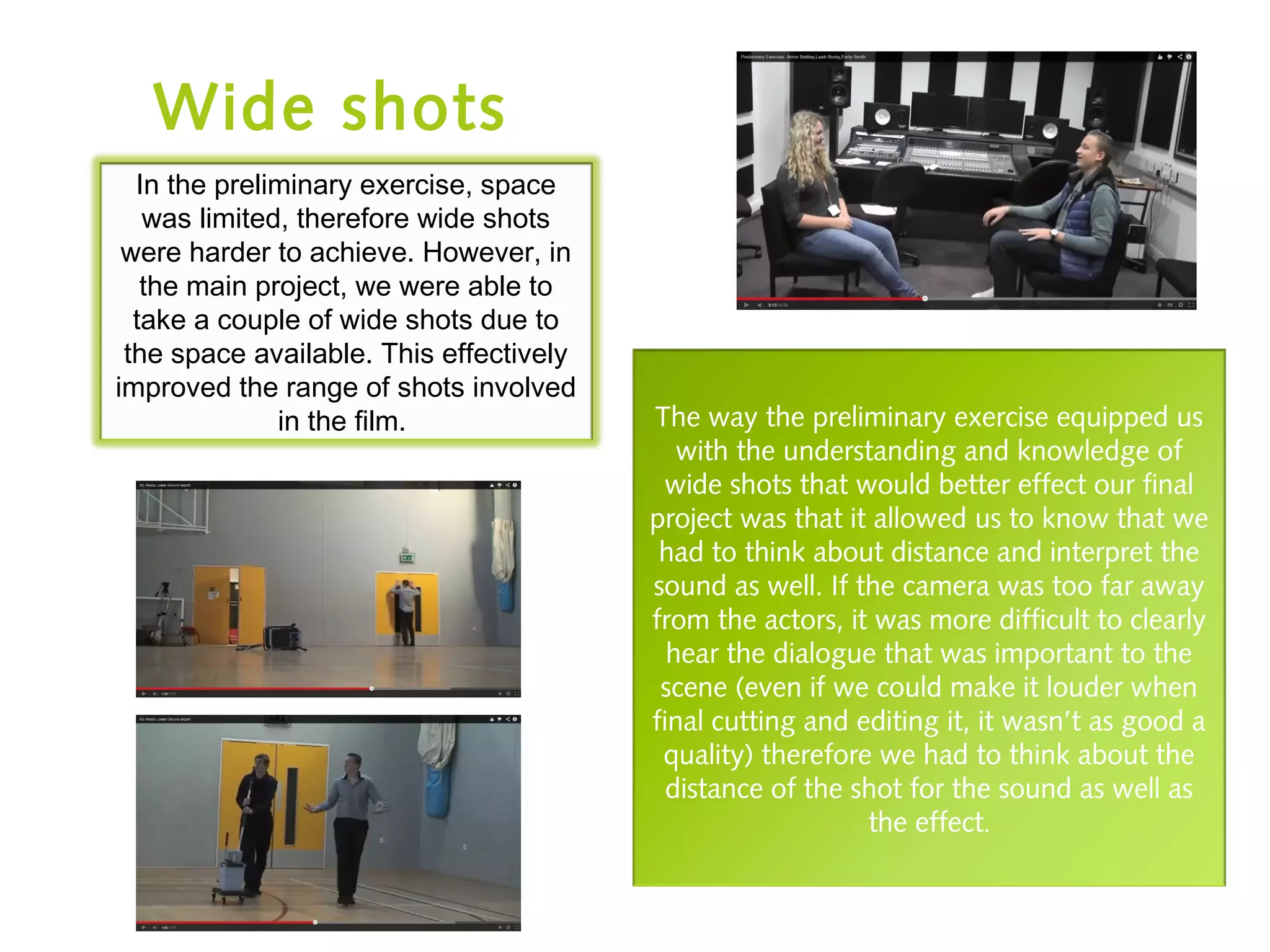 Wide shots
In the preliminary exercise, space
was limited, therefore wide shots
were harder to achieve. However, in
the main project, we were able to
take a couple of wide shots due to
the space available. This effectively
improved the range of shots involved
in the film. The way the preliminary exercise equipped us
with the understanding and knowledge of
wide shots that would better effect our final
project was that it allowed us to know that we
had to think about distance and interpret the
sound as well. If the camera was too far away
from the actors, it was more difficult to clearly
hear the dialogue that was important to the
scene (even if we could make it louder when
final cutting and editing it, it wasn’t as good a
quality) therefore we had to think about the
distance of the shot for the sound as well as
the effect.
 