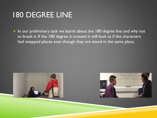 180 DEGREE LINE
 In our preliminary task we learnt about the 180 degree line and why not
to break it. If the 180 degree is crossed it will look as if the characters
had swapped places even though they are stood in the same place.
 