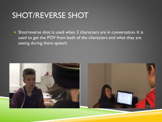 SHOT/REVERSE SHOT
 Shot/reverse shot is used when 2 characters are in conversation. It is
used to get the POV from both of the characters and what they are
seeing during there speech.
 