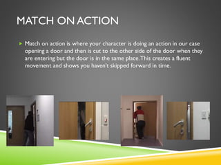 MATCH ON ACTION
 Match on action is where your character is doing an action in our case
opening a door and then is cut to the other side of the door when they
are entering but the door is in the same place.This creates a fluent
movement and shows you haven't skipped forward in time.
 