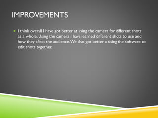 IMPROVEMENTS
 I think overall I have got better at using the camera for different shots
as a whole. Using the camera I have learned different shots to use and
how they affect the audience.We also got better a using the software to
edit shots together.
 