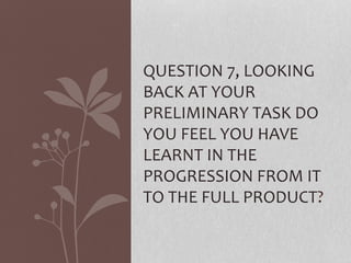 QUESTION 7, LOOKING
BACK AT YOUR
PRELIMINARY TASK DO
YOU FEEL YOU HAVE
LEARNT IN THE
PROGRESSION FROM IT
TO THE FULL PRODUCT?
 