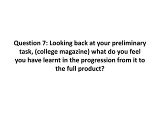 Question 7: Looking back at your preliminary
task, (college magazine) what do you feel
you have learnt in the progression from it to
the full product?
 