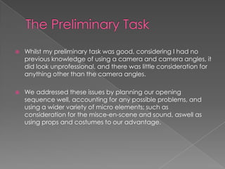  Whilst my preliminary task was good, considering I had no
previous knowledge of using a camera and camera angles, it
did look unprofessional, and there was little consideration for
anything other than the camera angles.
 We addressed these issues by planning our opening
sequence well, accounting for any possible problems, and
using a wider variety of micro elements; such as
consideration for the misce-en-scene and sound, aswell as
using props and costumes to our advantage.
 