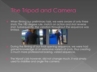  When filming our preliminary task, we were aware of only three
shots; The 180 degree rule, match on action and shot reverse
shot. Subsequently, the variation throughout the sequence was
limited.
 During the filming of our final opening sequence, we were had
gained knowledge of an extensive variety of shots, thus creating
a much more professional looking, varied sequence.
 The tripod’s job however, did not change much, it was simply
used to stabilise and angle the camera.
 