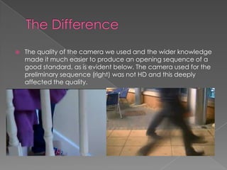  The quality of the camera we used and the wider knowledge
made it much easier to produce an opening sequence of a
good standard, as is evident below. The camera used for the
preliminary sequence (right) was not HD and this deeply
affected the quality.
 