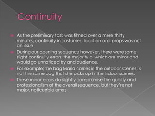  As the preliminary task was filmed over a mere thirty
minutes, continuity in costumes, location and props was not
an issue
 During our opening sequence however, there were some
slight continuity errors, the majority of which are minor and
would go unnoticed by and audience.
 For example; the bag Maria carries in the outdoor scenes, is
not the same bag that she picks up in the indoor scenes.
 These minor errors do slightly compromise the quality and
professionalism of the overall sequence, but they’re not
major, noticeable errors
 