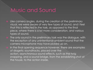  Like camera angles, during the creation of the preliminary
visual, we were aware of very few types of sound, and I feel
that this is reflected in the task, as opposed to the final
piece, where there is a lot more consideration, and various
types of sound.
 The only sound in the preliminary task was the dialogue, with
the exception of any unintentional ambient sound that the
camera microphone may have picked up on.
 In the final opening sequence however, there are examples
of diagetic soundtracks, placed over the
action, asynchronous sound effects, such as the twig
snapping, and a sound bridge, from the establishing shot of
the house, to the action inside.
 