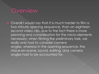  Overall I would say that it is much harder to film a
two minute opening sequence, than an eighteen
second video clip, due to the fact there is more
planning and consideration for the micro elements
necessary; when filming the preliminary task, we
really only had to consider camera
angles, whereas in the opening sequence, the
misce-en-scene, sound, editing, and camera
angles had to be accounted for.
 