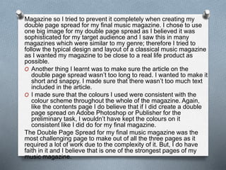 Magazine so I tried to prevent it completely when creating my
double page spread for my final music magazine. I chose to use
one big image for my double page spread as I believed it was
sophisticated for my target audience and I saw this in many
magazines which were similar to my genre; therefore I tried to
follow the typical design and layout of a classical music magazine
as I wanted my magazine to be close to a real life product as
possible.
O Another thing I learnt was to make sure the article on the
double page spread wasn’t too long to read. I wanted to make it
short and snappy. I made sure that there wasn’t too much text
included in the article.
O I made sure that the colours I used were consistent with the
colour scheme throughout the whole of the magazine. Again,
like the contents page I do believe that if I did create a double
page spread on Adobe Photoshop or Publisher for the
preliminary task, I wouldn’t have kept the colours on it
consistent like I did do for my final magazine.
The Double Page Spread for my final music magazine was the
most challenging page to make out of all the three pages as it
required a lot of work due to the complexity of it. But, I do have
faith in it and I believe that is one of the strongest pages of my
music magazine.
 