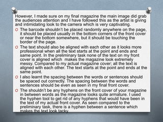 However, I made sure on my final magazine the main image did grab
the audiences attention and I have followed this as the artist is giving
and intimidating look to the camera which is very captivating.
O The barcode shouldn’t be placed randomly anywhere on the page,
it should be placed usually in the bottom corners of the front cover
or near the bottom somewhere, but it should be touching the
border of the page.
O The text should also be aligned with each other as it looks more
professional when all the text starts at the point and ends and
same point. In the preliminary task none of the text on my front
cover is aligned which makes the magazine look extremely
messy. Compared to my actual magazine cover; all the text is
aligned with each other. The text starts at the point and ends at the
same point.
O I also learnt the spacing between the words or sentences should
be spaced out correctly. The spacing between the words and
sentences should be even as seen in my final front cover.
O The shouldn’t be any hyphens on the front cover of your magazine
in between words as the magazine looks quite armature. I used
the hyphen tool to get rid of any hyphens that would have been in
the text of my actual front cover. As seen compared to the
preliminary task, there is a hyphen between a sentence which
makes the text look tacky.
 